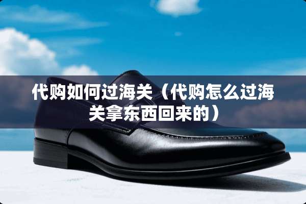 代购如何过海关（代购怎么过海关拿东西回来的）