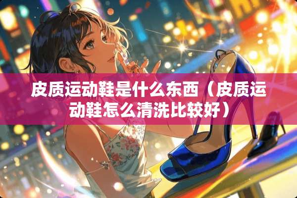 皮质运动鞋是什么东西（皮质运动鞋怎么清洗比较好）