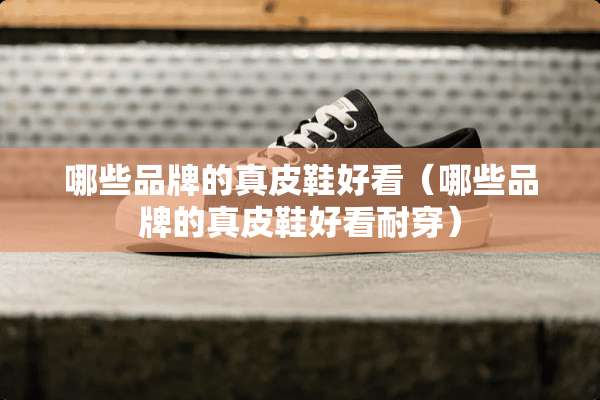 哪些品牌的真皮鞋好看（哪些品牌的真皮鞋好看耐穿）