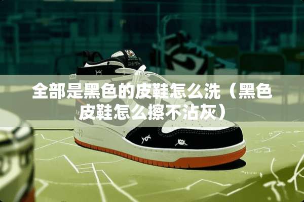 全部是黑色的皮鞋怎么洗（黑色皮鞋怎么擦不沾灰）
