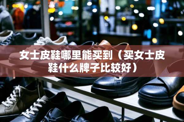 女士皮鞋哪里能买到（买女士皮鞋什么牌子比较好）