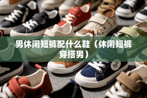 男休闲短裤配什么鞋（休闲短裤穿搭男）