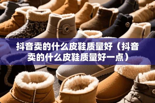 抖音卖的什么皮鞋质量好（抖音卖的什么皮鞋质量好一点）