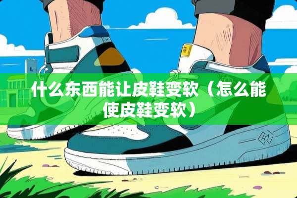 什么东西能让皮鞋变软（怎么能使皮鞋变软）