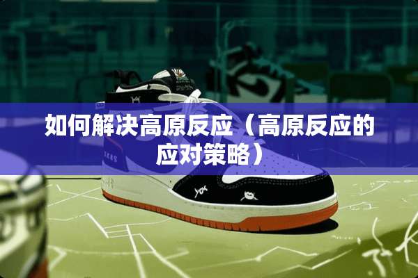 如何解决高原反应（高原反应的应对策略）