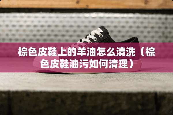 棕色皮鞋上的羊油怎么清洗（棕色皮鞋油污如何清理）