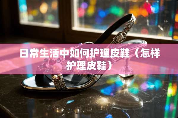 日常生活中如何护理皮鞋（怎样护理皮鞋）