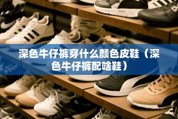 深色牛仔裤穿什么颜色皮鞋（深色牛仔裤配啥鞋）