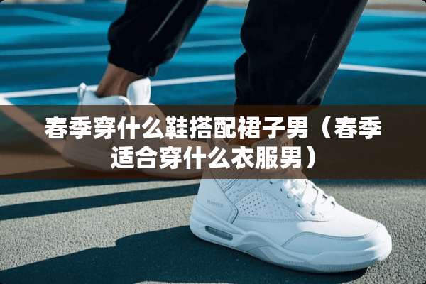 春季穿什么鞋搭配裙子男（春季适合穿什么衣服男）