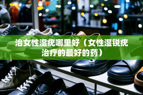 治女性湿疣哪里好（女性湿锐疣治疗的最好的药）