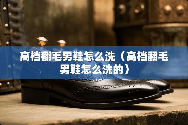高档翻毛男鞋怎么洗（高档翻毛男鞋怎么洗的）