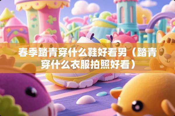 春季踏青穿什么鞋好看男（踏青穿什么衣服拍照好看）