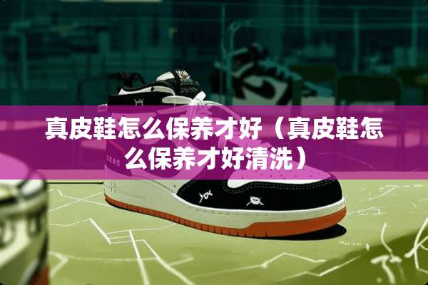 真皮鞋怎么保养才好（真皮鞋怎么保养才好清洗）