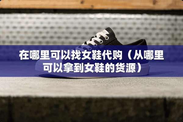 在哪里可以**鞋代购（从哪里可以拿到女鞋的货源）