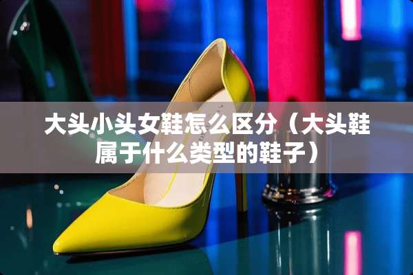 大头小头女鞋怎么区分（大头鞋属于什么类型的鞋子）