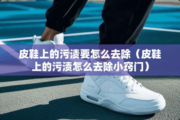 皮鞋上的污渍要怎么去除（皮鞋上的污渍怎么去除小窍门）