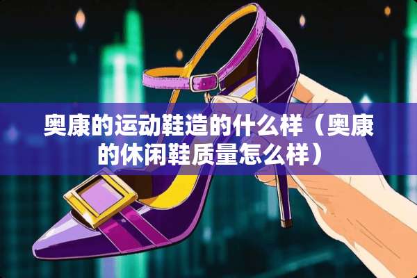 奥康的运动鞋造的什么样（奥康的休闲鞋质量怎么样）