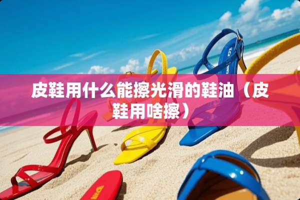 皮鞋用什么能擦光滑的鞋油（皮鞋用啥擦）