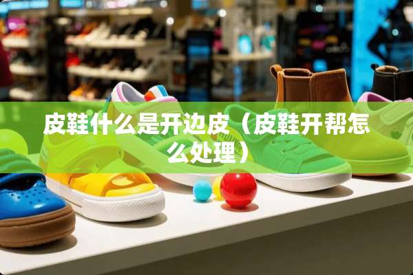 皮鞋什么是开边皮（皮鞋开帮怎么处理）
