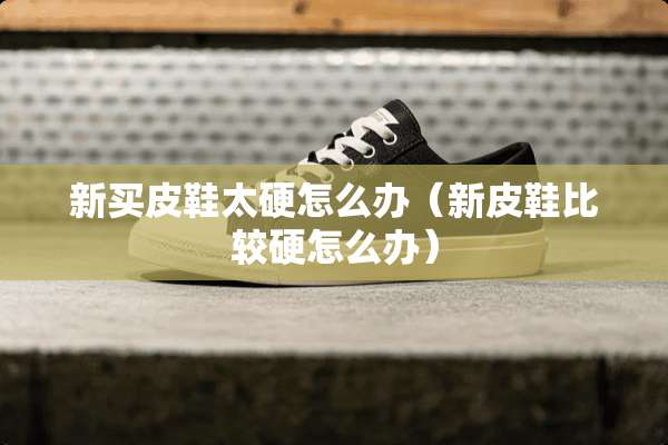 新买皮鞋太硬怎么办（新皮鞋比较硬怎么办）