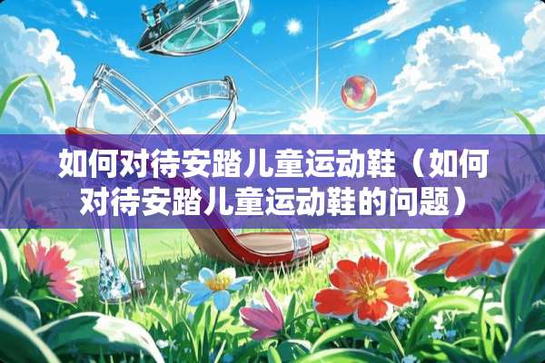 如何对待安踏儿童运动鞋（如何对待安踏儿童运动鞋的问题）