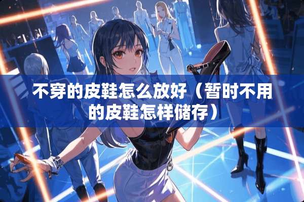 **的皮鞋怎么放好（暂时不用的皮鞋怎样储存）