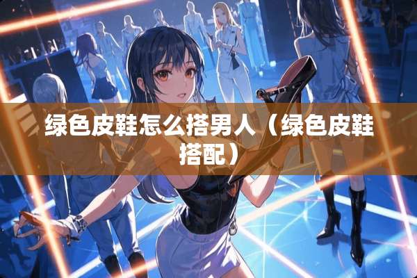 绿色皮鞋怎么搭男人（绿色皮鞋搭配）