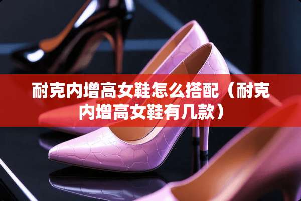 耐克内增高女鞋怎么搭配（耐克内增高女鞋有几款）