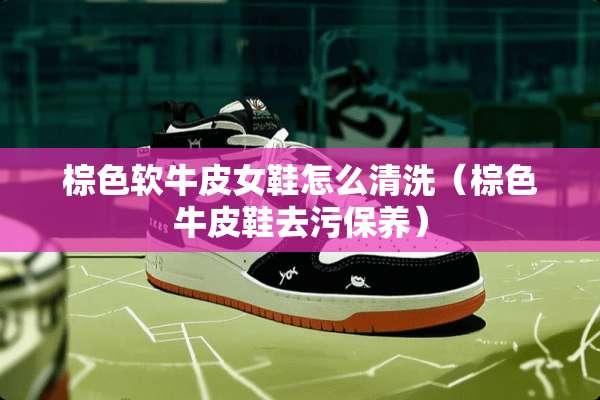 棕色软牛皮女鞋怎么清洗（棕色牛皮鞋去污保养）