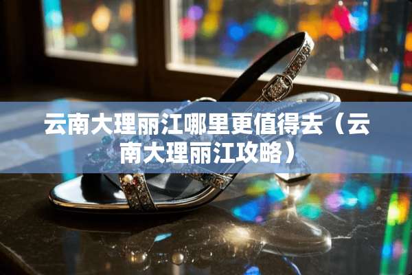云南大理丽江哪里更值得去（云南大理丽江攻略）