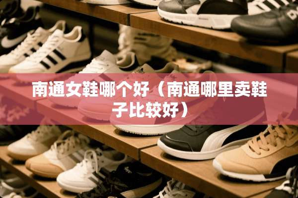 南通女鞋哪个好（南通哪里卖鞋子比较好）