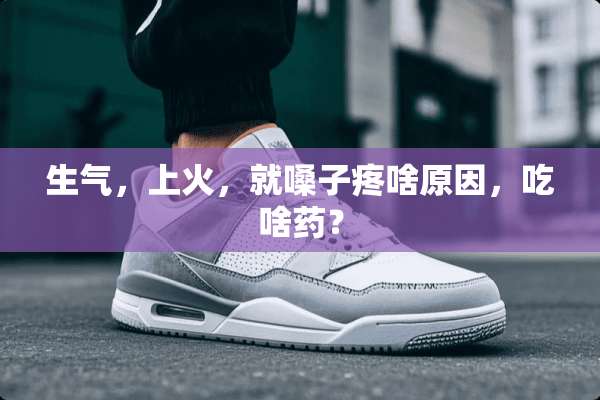 生气，上火，就嗓子疼啥原因，吃啥药？