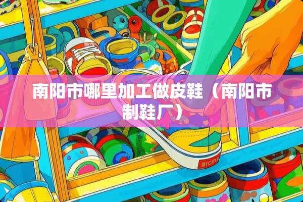 南阳市哪里加工做皮鞋（南阳市制鞋厂）