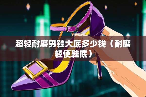 超轻耐磨男鞋大底多少钱（耐磨轻便鞋底）