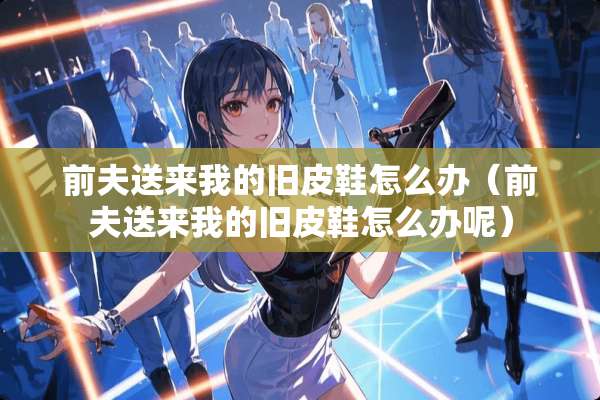 前夫送来我的旧皮鞋怎么办（前夫送来我的旧皮鞋怎么办呢）