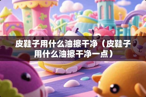 皮鞋子用什么油擦干净（皮鞋子用什么油擦干净一点）
