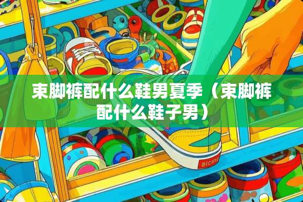 束脚裤配什么鞋男夏季（束脚裤配什么鞋子男）