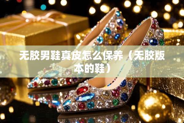 无胶男鞋真皮怎么保养（无胶版本的鞋）