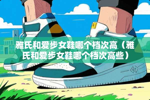 雅氏和爱步女鞋哪个档次高（雅氏和爱步女鞋哪个档次高些）