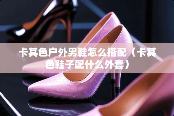 卡其色户外男鞋怎么搭配（卡其色鞋子配什么外套）