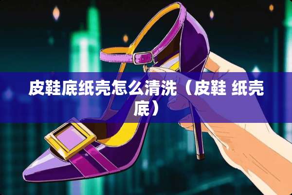 皮鞋底纸壳怎么清洗（皮鞋 纸壳底）