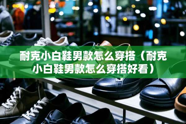 耐克小白鞋男款怎么穿搭（耐克小白鞋男款怎么穿搭好看）