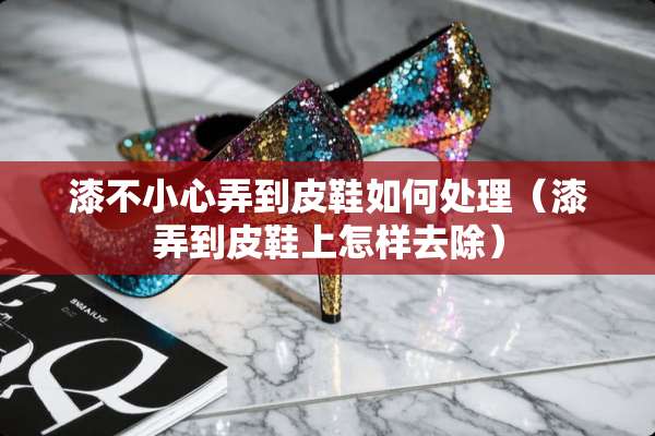 漆不小心弄到皮鞋如何处理（漆弄到皮鞋上怎样去除）