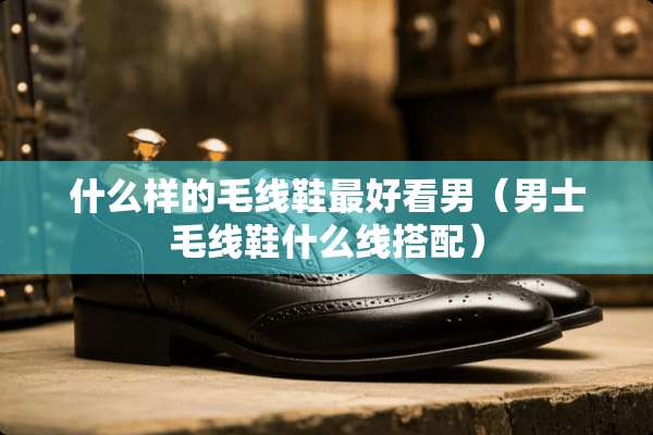 什么样的毛线鞋最好看男（男士毛线鞋什么线搭配）