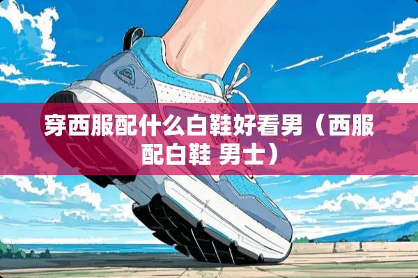 穿西服配什么白鞋好看男（西服配白鞋 男士）