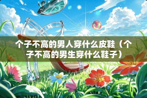 个子不高的男人穿什么皮鞋（个子不高的男生穿什么鞋子）