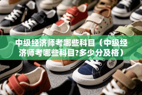 中级经济师考哪些科目（中级经济师考哪些科目?多少分及格）