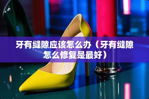 牙有缝隙应该怎么办（牙有缝隙怎么修复是最好）