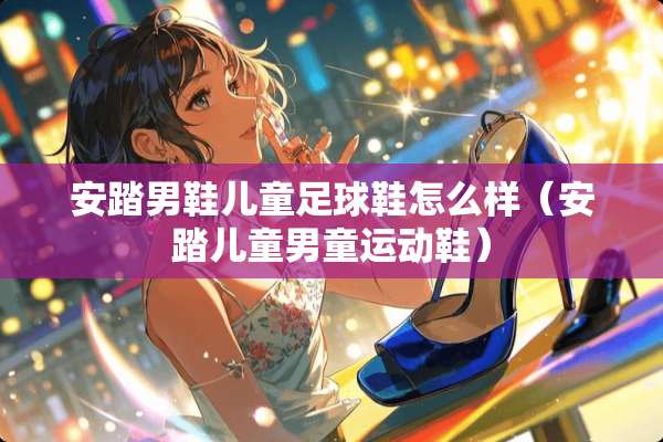 安踏男鞋儿童**鞋怎么样（安踏儿童男童运动鞋）
