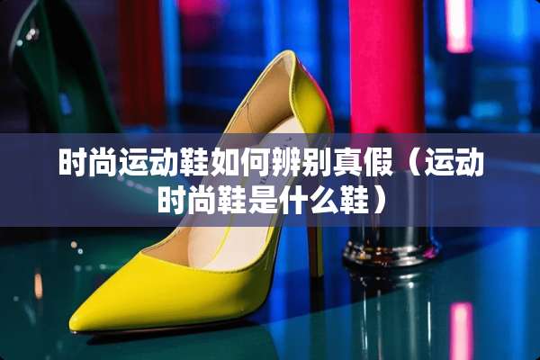 时尚运动鞋如何辨别真假（运动时尚鞋是什么鞋）